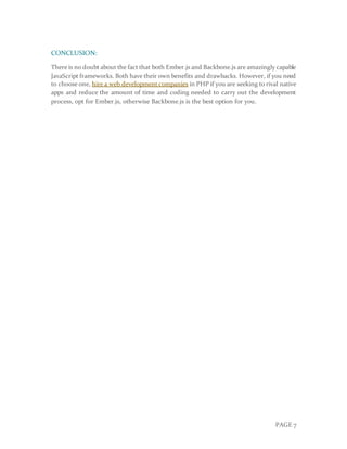 PAGE 7
CONCLUSION:
There is no doubt about the fact that both Ember.js and Backbone.js are amazingly capable
JavaScript frameworks. Both have their own benefits and drawbacks. However, if you need
to choose one, hire a web development companies in PHP if you are seeking to rival native
apps and reduce the amount of time and coding needed to carry out the development
process, opt for Ember.js, otherwise Backbone.js is the best option for you.
 