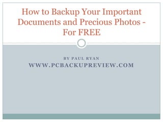 How to Backup Your Important
Documents and Precious Photos -
          For FREE

           BY PAUL RYAN

  WWW.PCBACKUPREVIEW.COM
 
