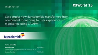 1 © 2015 CA. ALL RIGHTS RESERVED.@CAWORLD #CAWORLD
Case study: How Bancolombia transformed from
component monitoring to user experience
monitoring using CA APM
Juan A Jaramillo
DevOps: Agile Ops
Bancolombia
Gerencia de Ops y Monitoreo de Servicios de TI
Session Number
@juan8721
#CAWorld
 
