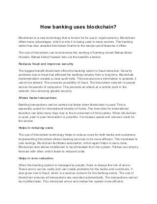 How banking uses blockchain?
Blockchain is a new technology that is known for its use in cryptocurrency. Blockchain
offers many advantages, which is why it is being used in many sectors. The banking
sector has also adopted blockchain thanks to the tamper-proof features it offers.
The use of blockchain can revolutionize the working of banking voiced Bahaa Abdul
Hussein. Bahaa Abdul Hussein lists out the benefits a below:
Reduces fraud and improves security
The biggest benefit blockchain offers the banking sector is fraud reduction. Security
problems due to fraud has affected the banking industry from a long time. Blockchain
implementation creates a clear audit trails. This ensures once information is updated, it
cannot be altered. This prevents possibility of fraud. The blockchain network is spread
across thousands of computers. This prevents an attack at a central point in the
network, thus ensuring greater security.
Allows faster transactions
Banking transactions can be carried out faster when blockchain is used. This is
especially useful for international transfer of funds. The time take for international
transfers can take many days due to the involvement of third parties. When blockchain
is used, peer to peer transaction is possible. It increases speed and reduces costs for
the sender.
Helps in reducing costs
The use of blockchain technology helps to reduce costs for both banks and customers.
Implementing blockchain allows banking services to be more efficient. This translated to
cost savings. Blockchain facilitates automation, which again helps to save costs.
Blockchain also allows middlemen to be eliminated from the system. Parties can directly
transact with other, which leads to reduced costs.
Helps in error reduction
When the banking system is managed by people, there is always the risk of errors.
These errors can be costly and can create problems for the banks and customers. It
also gives rise to fraud, which is a serious concern for the banking sector. The use of
blockchain ensures all transactions are recorded automatically. The transactions cannot
be modified later. This minimized errors and makes the system more efficient.
 