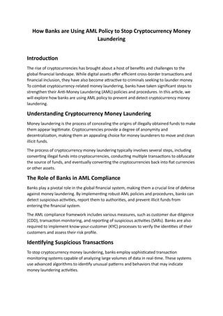 How Banks are Using AML Policy to Stop Cryptocurrency Money
Laundering
Introduction
The rise of cryptocurrencies has brought about a host of benefits and challenges to the
global financial landscape. While digital assets offer efficient cross-border transactions and
financial inclusion, they have also become attractive to criminals seeking to launder money.
To combat cryptocurrency-related money laundering, banks have taken significant steps to
strengthen their Anti-Money Laundering (AML) policies and procedures. In this article, we
will explore how banks are using AML policy to prevent and detect cryptocurrency money
laundering.
Understanding Cryptocurrency Money Laundering
Money laundering is the process of concealing the origins of illegally obtained funds to make
them appear legitimate. Cryptocurrencies provide a degree of anonymity and
decentralization, making them an appealing choice for money launderers to move and clean
illicit funds.
The process of cryptocurrency money laundering typically involves several steps, including
converting illegal funds into cryptocurrencies, conducting multiple transactions to obfuscate
the source of funds, and eventually converting the cryptocurrencies back into fiat currencies
or other assets.
The Role of Banks in AML Compliance
Banks play a pivotal role in the global financial system, making them a crucial line of defense
against money laundering. By implementing robust AML policies and procedures, banks can
detect suspicious activities, report them to authorities, and prevent illicit funds from
entering the financial system.
The AML compliance framework includes various measures, such as customer due diligence
(CDD), transaction monitoring, and reporting of suspicious activities (SARs). Banks are also
required to implement know-your-customer (KYC) processes to verify the identities of their
customers and assess their risk profile.
Identifying Suspicious Transactions
To stop cryptocurrency money laundering, banks employ sophisticated transaction
monitoring systems capable of analyzing large volumes of data in real-time. These systems
use advanced algorithms to identify unusual patterns and behaviors that may indicate
money laundering activities.
 