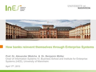 How banks reinvent themselves through Enterprise Systems
April 17th, 2013
Prof. Dr. Alexander Mädche & Dr. Benjamin Müller
Chair of Information Systems IV, Business School and Institute for Enterprise
Systems (InES), University of Mannheim
 
