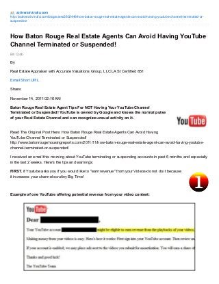 activerain.trulia.com 
http://activerain.trulia.com/blogsview/2602449/how-baton-rouge-real-estate-agents-can-avoid-having-youtube-channel-terminated-or-suspended- 
How Baton Rouge Real Estate Agents Can Avoid Having YouTube 
Channel Terminated or Suspended! 
Bill Cobb 
By 
Real Estate Appraiser with Accurate Valuations Group, LLC LA St Certified 851 
Email Short URL 
Share: 
November 14, 2011 02:16 AM 
Baton Rouge Real Estate Agent Tips For NOT Having Your YouTube Channel 
Terminated or Suspended! YouTube is owned by Google and knows the normal pulse 
of your Real Estate Channel and can recognize unsual activity on it. 
Read The Original Post Here: How Baton Rouge Real Estate Agents Can Avoid Having 
YouTube Channel Terminated or Suspended! 
http://www.batonrougehousingreports.com/2011/11/how-baton-rouge-real-estate-agent-can-avoid-having-youtube-channel- 
terminated-or-suspended/ 
I received an email this morning about YouTube terminating or suspending accounts in past 6 months and especially 
in the last 2 weeks. Here's the tips and warnings: 
FIRST, if Youtube asks you if you would like to "earn revenue" from your Videos-do not do it because 
it increases your channel scrutiny Big Time! 
Example of one YouTube offering potential revenue from your video content: 
 