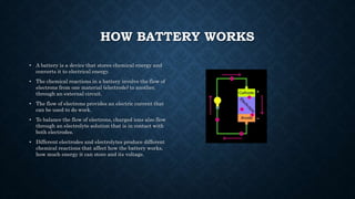 HOW BATTERY WORKS
• A battery is a device that stores chemical energy and
converts it to electrical energy.
• The chemical reactions in a battery involve the flow of
electrons from one material (electrode) to another,
through an external circuit.
• The flow of electrons provides an electric current that
can be used to do work.
• To balance the flow of electrons, charged ions also flow
through an electrolyte solution that is in contact with
both electrodes.
• Different electrodes and electrolytes produce different
chemical reactions that affect how the battery works,
how much energy it can store and its voltage.
 