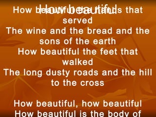 How beautiful How beautiful the hands that served The wine and the bread and the sons of the earth How beautiful the feet that walked The long dusty roads and the hill to the cross How beautiful, how beautiful How beautiful is the body of Christ 