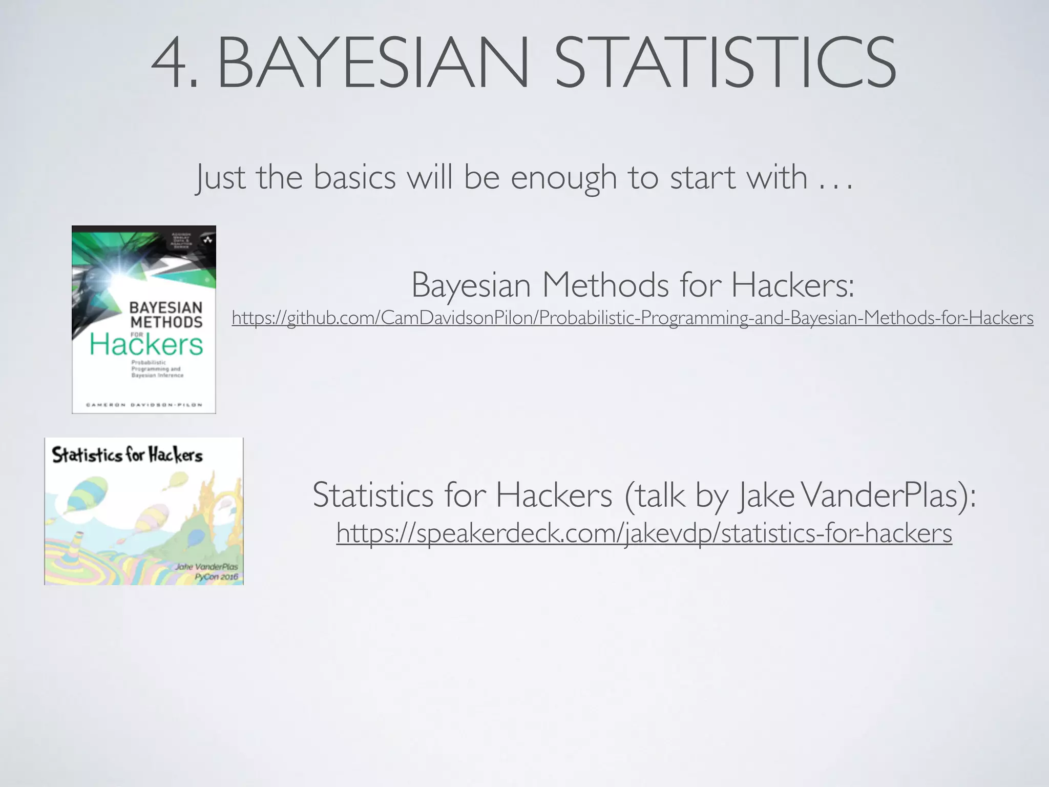 4. BAYESIAN STATISTICS
Just the basics will be enough to start with . . .
Bayesian Methods for Hackers:
https://github.com/CamDavidsonPilon/Probabilistic-Programming-and-Bayesian-Methods-for-Hackers
Statistics for Hackers (talk by JakeVanderPlas):
https://speakerdeck.com/jakevdp/statistics-for-hackers
 