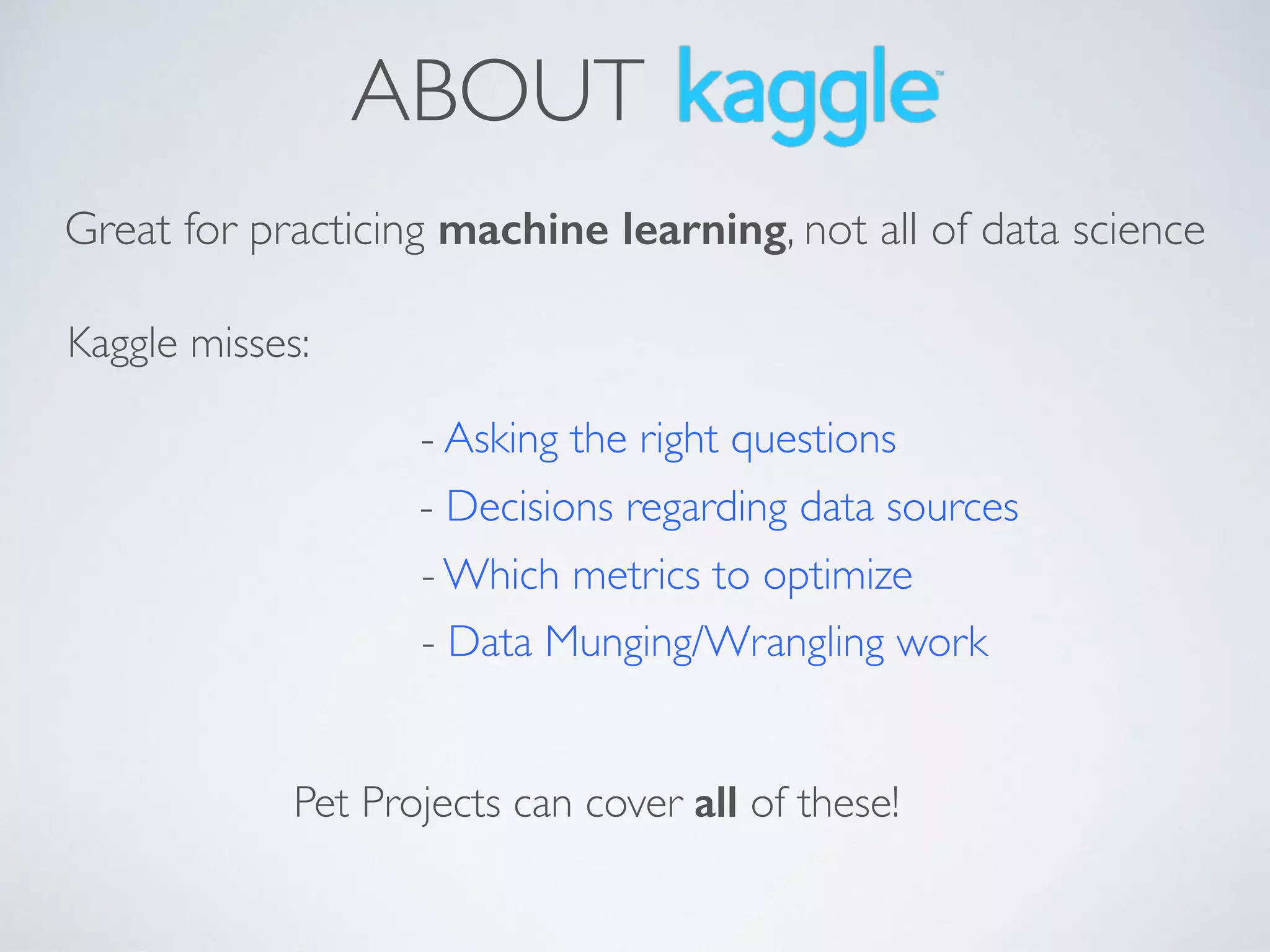 ABOUT
Great for practicing machine learning, not all of data science
Kaggle misses:
- Decisions regarding data sources
- Asking the right questions
- Which metrics to optimize
- Data Munging/Wrangling work
Pet Projects can cover all of these!
 