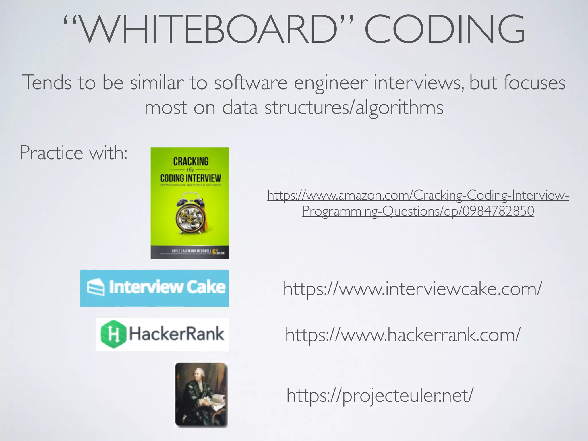 “WHITEBOARD” CODING
Tends to be similar to software engineer interviews, but focuses
most on data structures/algorithms
Practice with:
https://www.amazon.com/Cracking-Coding-Interview-
Programming-Questions/dp/0984782850
https://www.interviewcake.com/
https://www.hackerrank.com/
https://projecteuler.net/
 