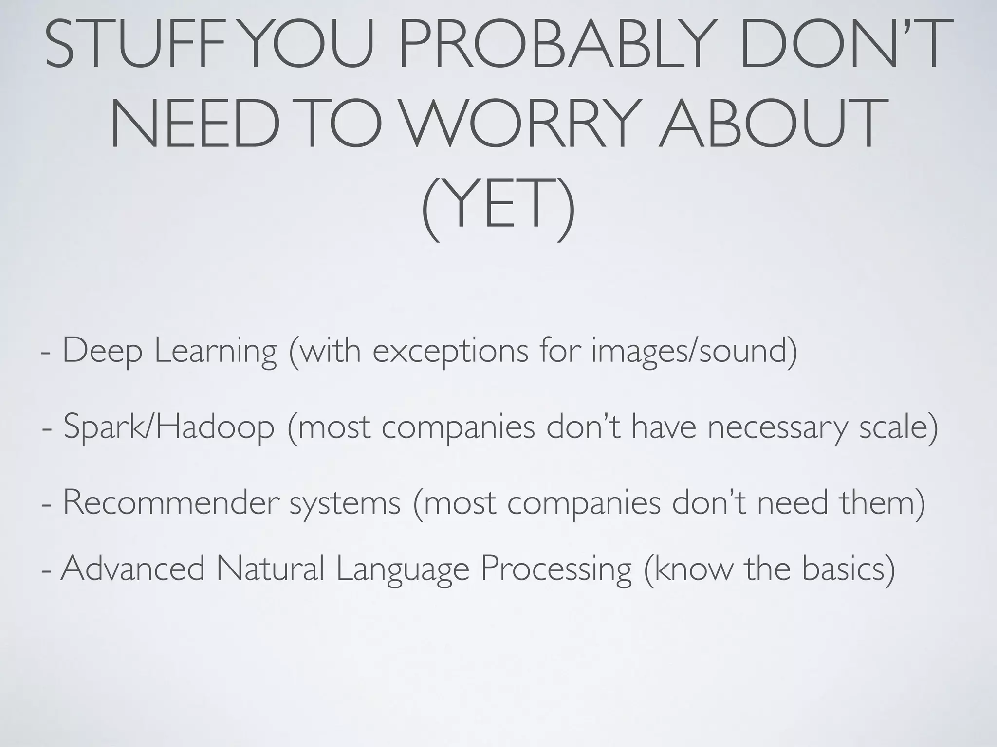 STUFFYOU PROBABLY DON’T
NEEDTO WORRY ABOUT
(YET)
- Deep Learning (with exceptions for images/sound)
- Spark/Hadoop (most companies don’t have necessary scale)
- Recommender systems (most companies don’t need them)
- Advanced Natural Language Processing (know the basics)
 