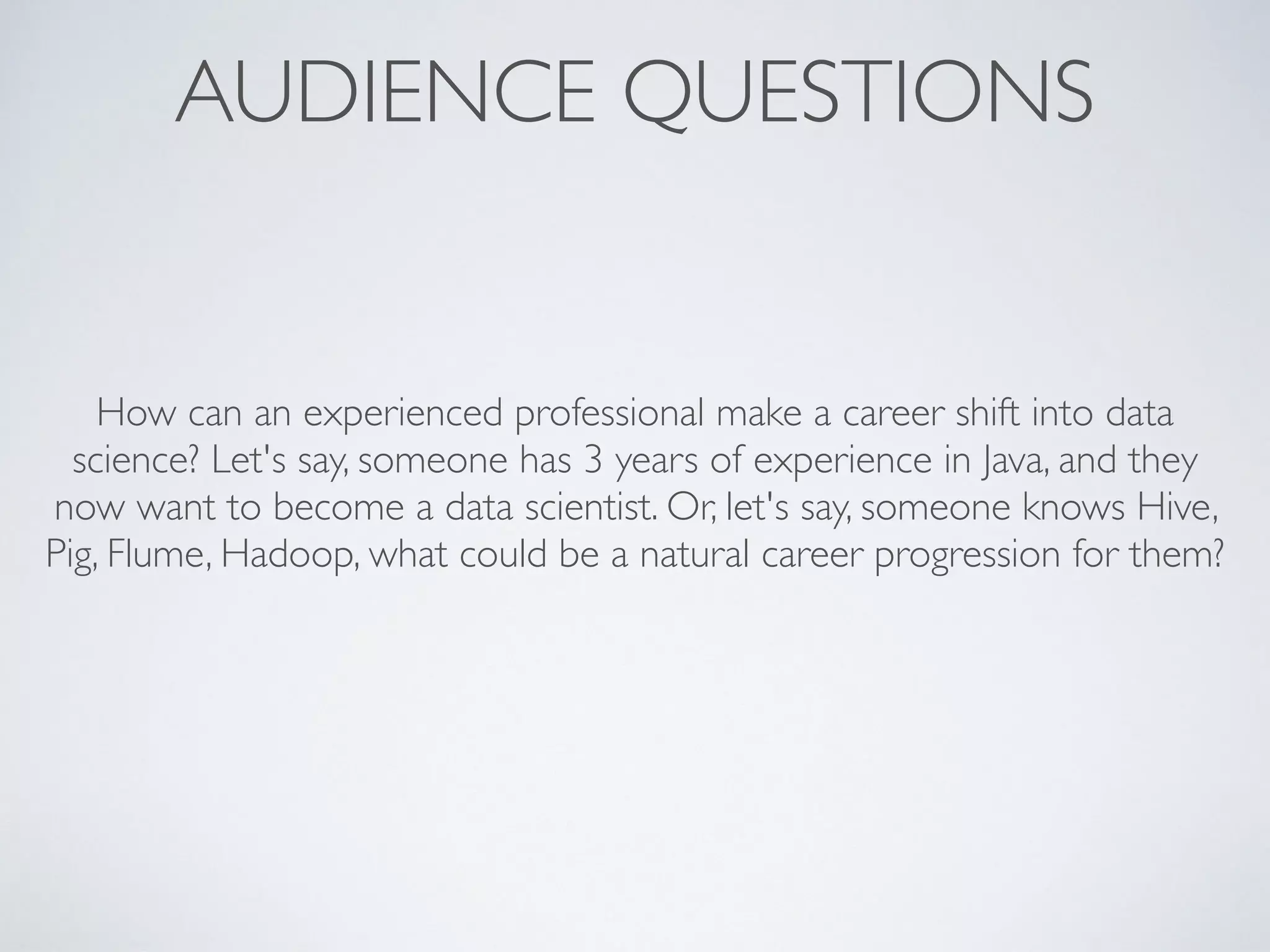AUDIENCE QUESTIONS
How can an experienced professional make a career shift into data
science? Let's say, someone has 3 years of experience in Java, and they
now want to become a data scientist. Or, let's say, someone knows Hive,
Pig, Flume, Hadoop, what could be a natural career progression for them?
 