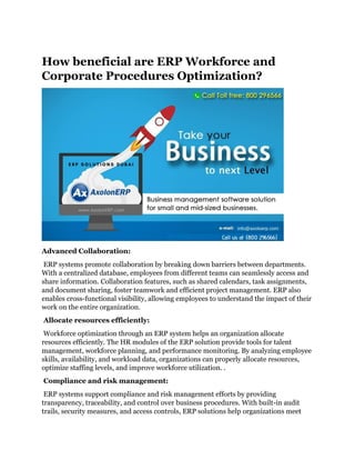 How beneficial are ERP Workforce and
Corporate Procedures Optimization?
Advanced Collaboration:
ERP systems promote collaboration by breaking down barriers between departments.
With a centralized database, employees from different teams can seamlessly access and
share information. Collaboration features, such as shared calendars, task assignments,
and document sharing, foster teamwork and efficient project management. ERP also
enables cross-functional visibility, allowing employees to understand the impact of their
work on the entire organization.
Allocate resources efficiently:
Workforce optimization through an ERP system helps an organization allocate
resources efficiently. The HR modules of the ERP solution provide tools for talent
management, workforce planning, and performance monitoring. By analyzing employee
skills, availability, and workload data, organizations can properly allocate resources,
optimize staffing levels, and improve workforce utilization. .
Compliance and risk management:
ERP systems support compliance and risk management efforts by providing
transparency, traceability, and control over business procedures. With built-in audit
trails, security measures, and access controls, ERP solutions help organizations meet
 