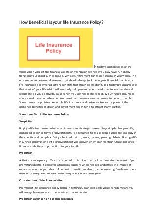 How Beneficial is your life Insurance Policy?
In today’s complexities of the
world when you list the financial assets on your balance sheet you may have run many
things on your mind such as house, vehicles, retirement funds or financial investments. The
one simple and essential element that should always include in your financial plan is your
life insurance policy which offers benefits that other assets don’t. Yes, today life insurance is
that asset of your life which will not only help you and your loved ones to lead a safe and
secure life till you’re alive but also when you are not in this world. By buying life insurance
you are making a considerable purchase that in many cases can prove to be worthwhile.
Some Insurance policies like whole life insurance and universal insurance present the
combined benefits of death and investment which tend to attract many buyers.
Some benefits of Life Insurance Policy
Simplicity
Buying a life insurance policy as an investment strategy makes things simpler for your life,
compared to other forms of investments. It is designed to assist people who are too busy in
their hectic and complex lifestyle be it education, work, career, growing old etc. Buying a life
insurance policy is one type of investment you conveniently plan for your future and offer
financial stability and protection to your family.
Protection
A life insurance policy offers the required protection to your loved ones in the event of your
premature death. It can offer a financial support when needed and offset the impact of
estate taxes upon your death. The death benefit can also provide surviving family members
with funds they need to live comfortably and achieve their goals.
Consistent and Safe Accumulation
Permanent life insurance policy helps in getting guaranteed cash values which means you
will always have access to the assets you accumulate.
Protection against rising health expenses
 