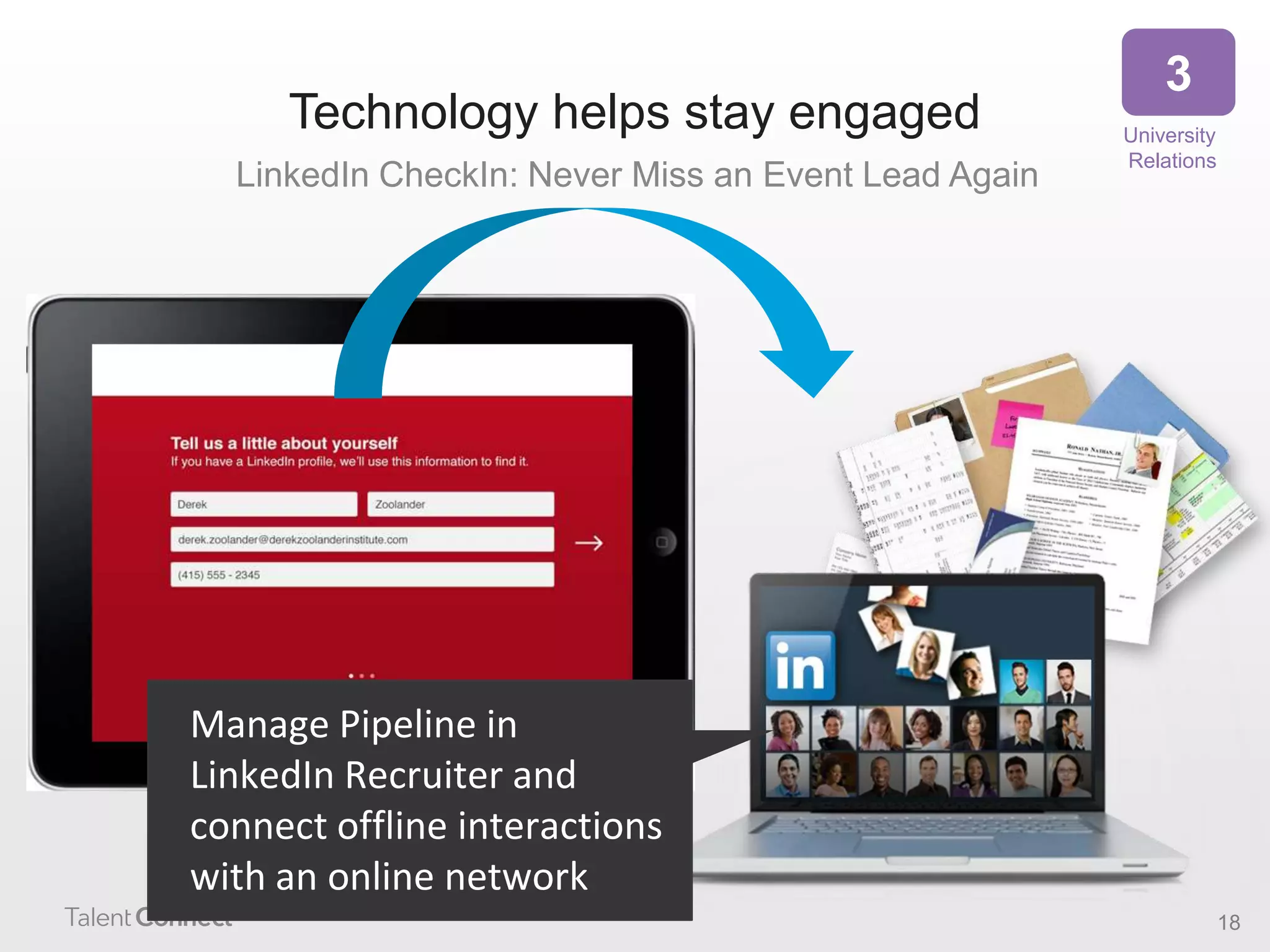Technology helps stay engaged
LinkedIn CheckIn: Never Miss an Event Lead Again

3
University
Relations

Manage Pipeline in
LinkedIn Recruiter and
connect offline interactions
with an online network
18

 