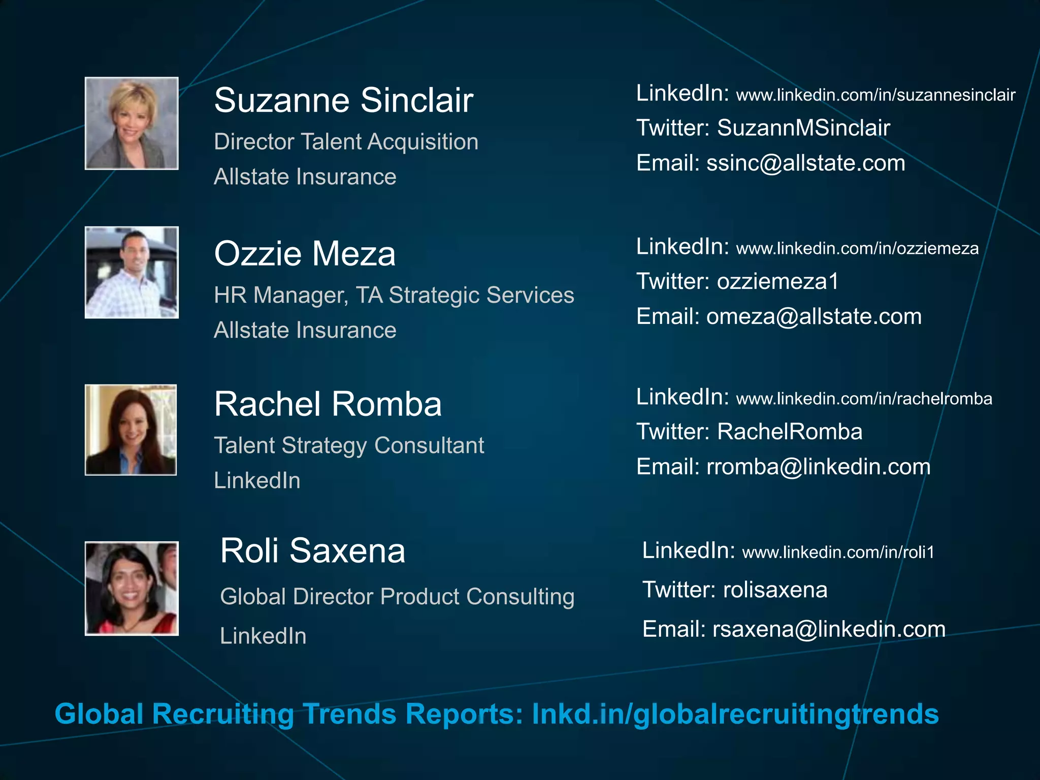 Suzanne Sinclair
Director Talent Acquisition
Allstate Insurance

Ozzie Meza
HR Manager, TA Strategic Services
Allstate Insurance

Rachel Romba
Talent Strategy Consultant
LinkedIn

LinkedIn: www.linkedin.com/in/suzannesinclair
Twitter: SuzannMSinclair
Email: ssinc@allstate.com

LinkedIn: www.linkedin.com/in/ozziemeza
Twitter: ozziemeza1
Email: omeza@allstate.com

LinkedIn: www.linkedin.com/in/rachelromba
Twitter: RachelRomba

Email: rromba@linkedin.com

Roli Saxena

LinkedIn: www.linkedin.com/in/roli1

Global Director Product Consulting

Twitter: rolisaxena

LinkedIn

Email: rsaxena@linkedin.com

Global Recruiting Trends Reports: lnkd.in/globalrecruitingtrends

 