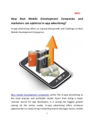 1
How Best Mobile Development Companies and
marketers can optimize in-app advertising?
In-app advertising offers an exponential growth and challenge to Best
Mobile Development Companies.
Best mobile development companies prefer the in-app advertising as
the most popular and profitable model. Apart from being a major
revenue source for app developers, it is seeing the biggest growth
among all the online media. In-app advertising offers immense
opportunities to easily bring compelling brand messages across mobile
 