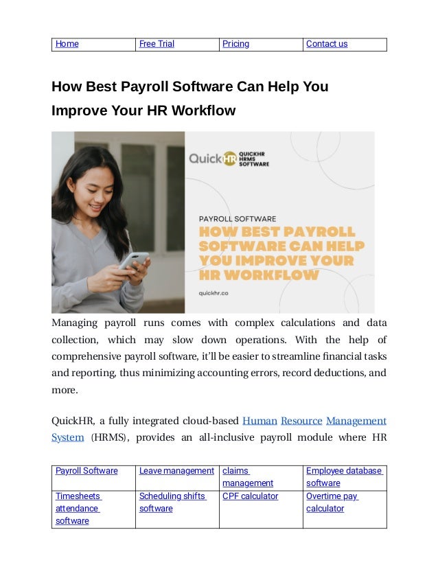  
Home  Free Trial  Pricing   Contact us 
 
 
How Best Payroll Software Can Help You
 
Improve Your HR Workflow 
 
 
Managing  payroll  runs  comes  with  complex  calculations  and  data
 
collection,  which  may  slow  down  operations.  With  the  help  of
 
comprehensive payroll software, it’ll be easier to streamline financial tasks
 
and reporting, thus minimizing accounting errors, record deductions, and
   
more.
 
 
 
QuickHR,  a  fully  integrated  cloud-based  Human  Resource  Management
 
System  (HRMS),  provides  an  all-inclusive  payroll  module  where  HR
 
Payroll Software   Leave management   claims 
management 
Employee database 
software 
Timesheets 
attendance 
software 
Scheduling shifts 
software  
CPF calculator  Overtime pay 
calculator 
 
 