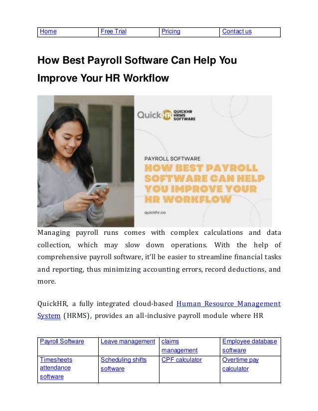 Payroll Software Leave management claims
management
Employee database
software
Timesheets
attendance
software
Scheduling shifts
software
CPF calculator Overtime pay
calculator
Home Free Trial Pricing Contact us
How Best Payroll Software Can Help You
Improve Your HR Workflow
Managing payroll runs comes with complex calculations and data
collection, which may slow down operations. With the help of
comprehensive payroll software, it’ll be easier to streamline ﬁnancial tasks
and reporting, thus minimizing accounting errors, record deductions, and
more.
QuickHR, a fully integrated cloud-based Human Resource Management
System (HRMS), provides an all-inclusive payroll module where HR
 