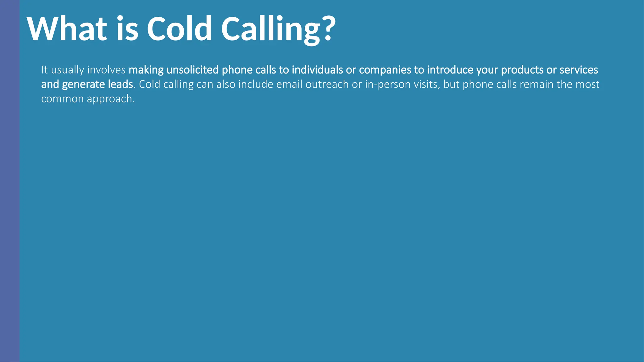 What is Cold Calling?
It usually involves making unsolicited phone calls to individuals or companies to introduce your products or services
and generate leads. Cold calling can also include email outreach or in-person visits, but phone calls remain the most
common approach.
 