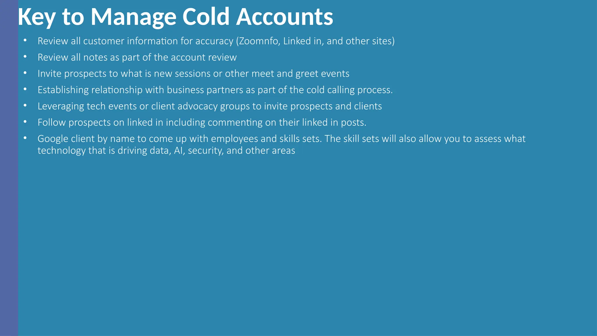 Key to Manage Cold Accounts
• Review all customer information for accuracy (Zoomnfo, Linked in, and other sites)
• Review all notes as part of the account review
• Invite prospects to what is new sessions or other meet and greet events
• Establishing relationship with business partners as part of the cold calling process.
• Leveraging tech events or client advocacy groups to invite prospects and clients
• Follow prospects on linked in including commenting on their linked in posts.
• Google client by name to come up with employees and skills sets. The skill sets will also allow you to assess what
technology that is driving data, AI, security, and other areas
 