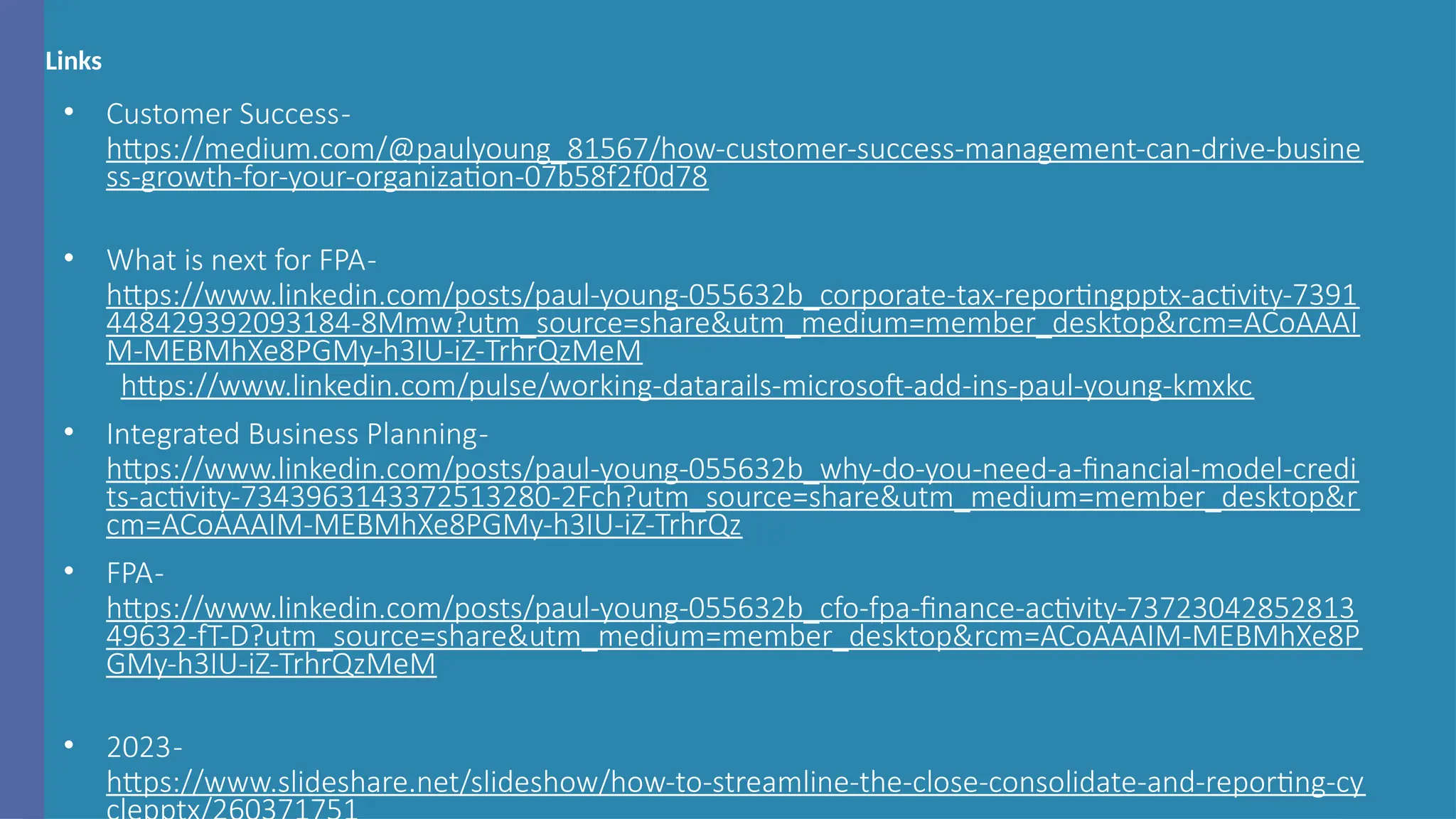 Links
• Customer Success-
https://medium.com/@paulyoung_81567/how-customer-success-management-can-drive-busine
ss-growth-for-your-organization-07b58f2f0d78
• What is next for FPA-
https://www.linkedin.com/posts/paul-young-055632b_corporate-tax-reportingpptx-activity-7391
448429392093184-8Mmw?utm_source=share&utm_medium=member_desktop&rcm=ACoAAAI
M-MEBMhXe8PGMy-h3IU-iZ-TrhrQzMeM
https://www.linkedin.com/pulse/working-datarails-microsoft-add-ins-paul-young-kmxkc
• Integrated Business Planning-
https://www.linkedin.com/posts/paul-young-055632b_why-do-you-need-a-financial-model-credi
ts-activity-7343963143372513280-2Fch?utm_source=share&utm_medium=member_desktop&r
cm=ACoAAAIM-MEBMhXe8PGMy-h3IU-iZ-TrhrQz
• FPA-
https://www.linkedin.com/posts/paul-young-055632b_cfo-fpa-finance-activity-73723042852813
49632-fT-D?utm_source=share&utm_medium=member_desktop&rcm=ACoAAAIM-MEBMhXe8P
GMy-h3IU-iZ-TrhrQzMeM
• 2023-
https://www.slideshare.net/slideshow/how-to-streamline-the-close-consolidate-and-reporting-cy
 