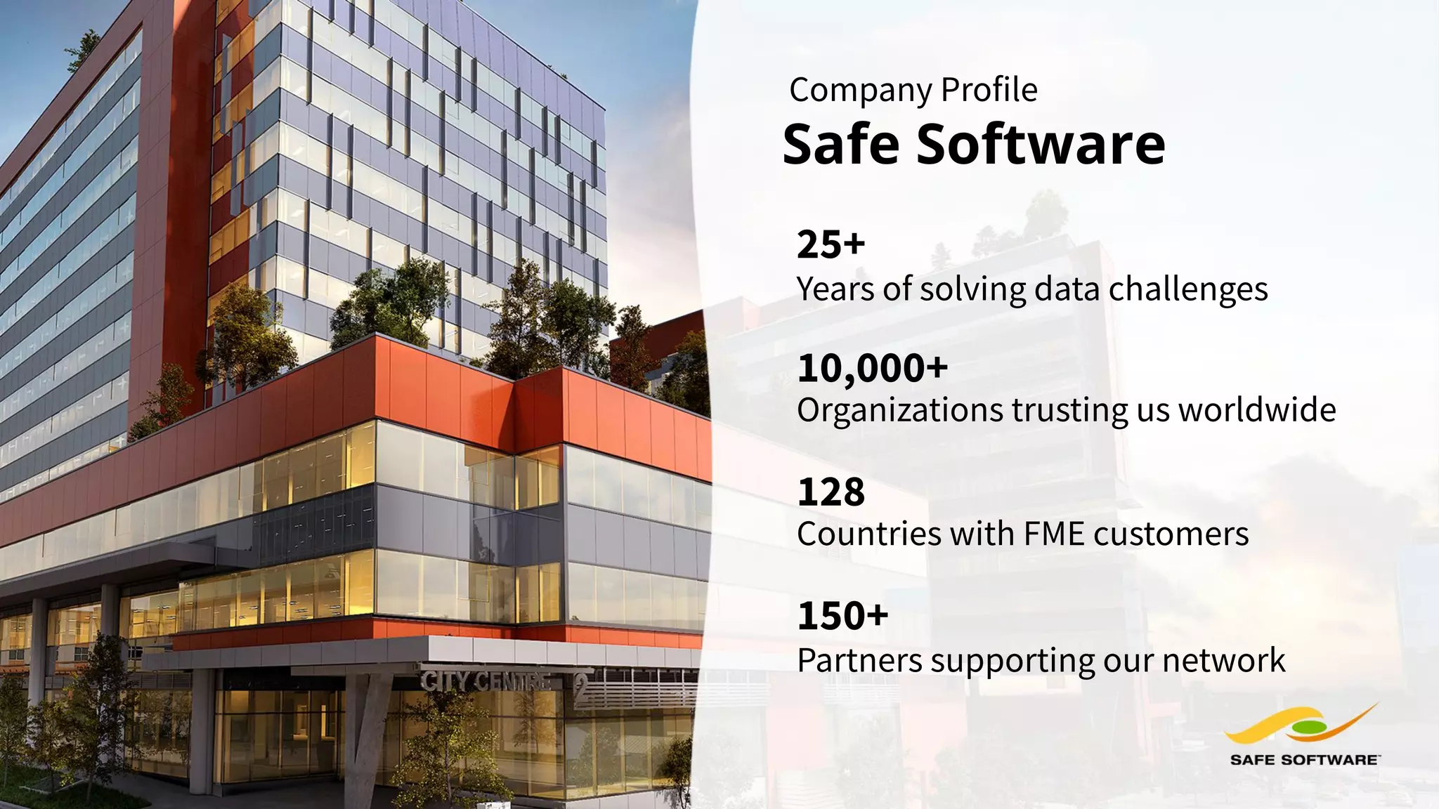 Company Profile
Safe Software
Years of solving data challenges
25+
10,000+
Organizations trusting us worldwide
Partners supporting our network
150+
128
Countries with FME customers
 