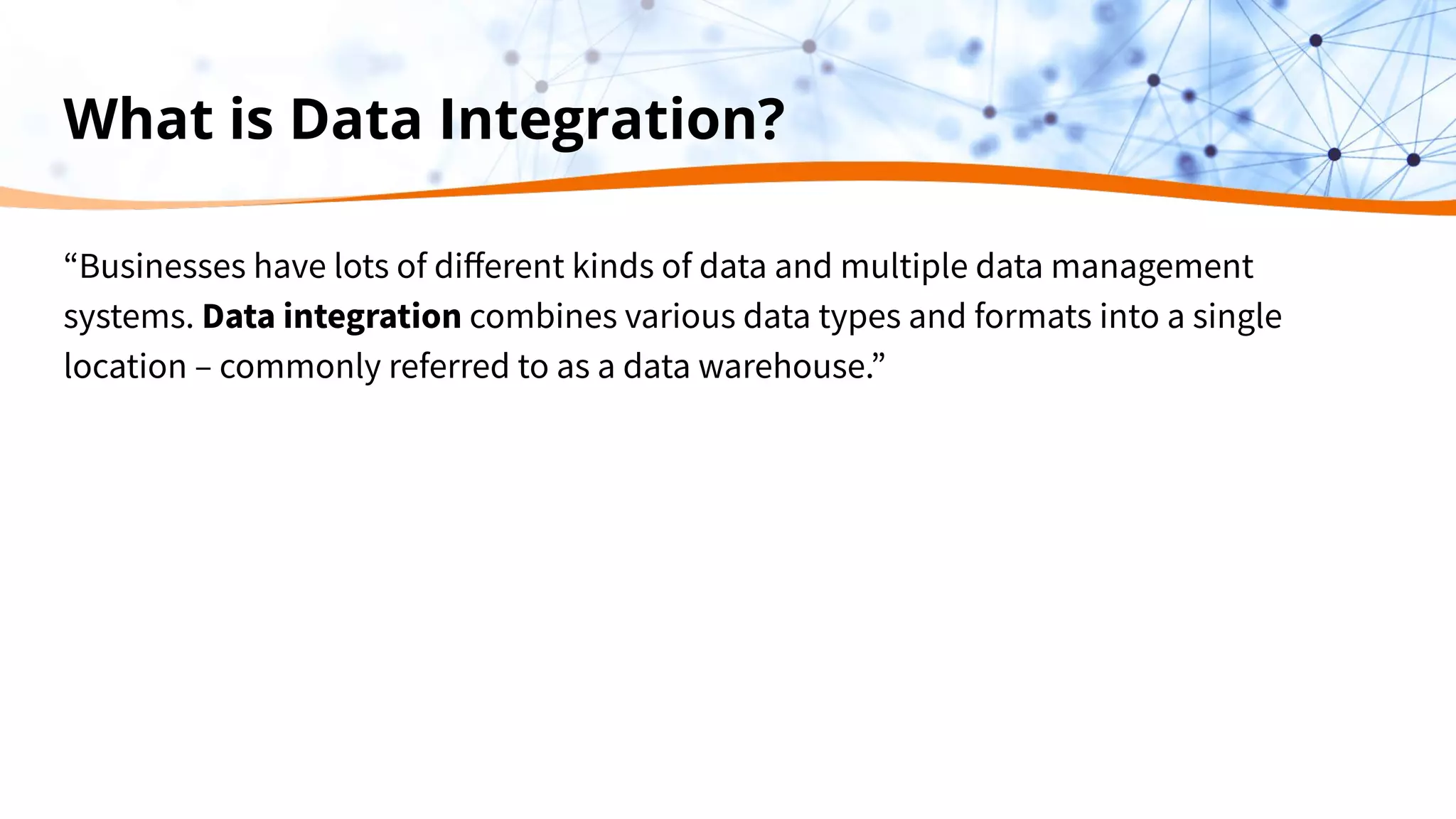 What is Data Integration?
“Businesses have lots of diﬀerent kinds of data and multiple data management
systems. Data integration combines various data types and formats into a single
location – commonly referred to as a data warehouse.”
 