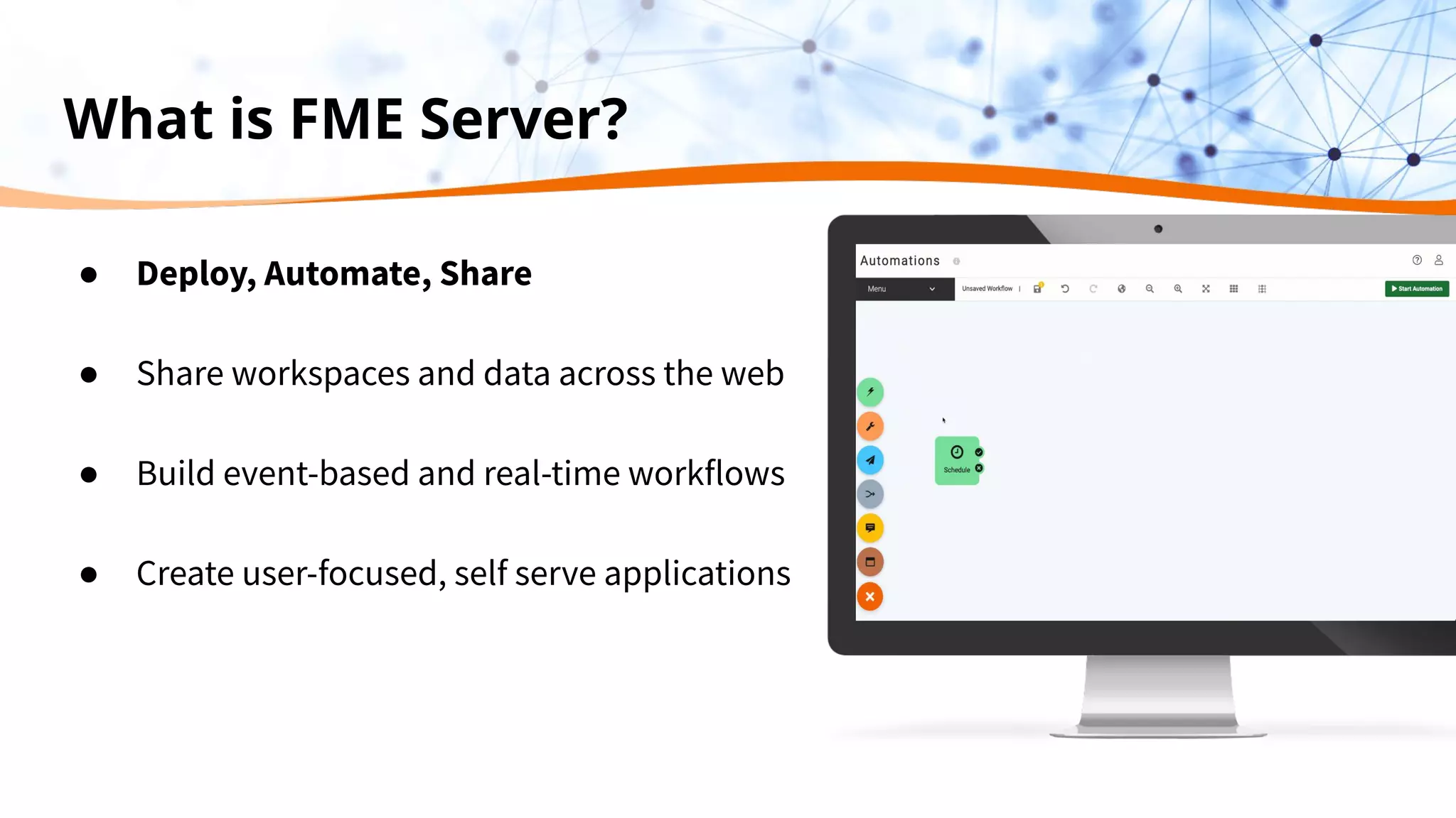 What is FME Server?
● Deploy, Automate, Share
● Share workspaces and data across the web
● Build event-based and real-time workflows
● Create user-focused, self serve applications
 