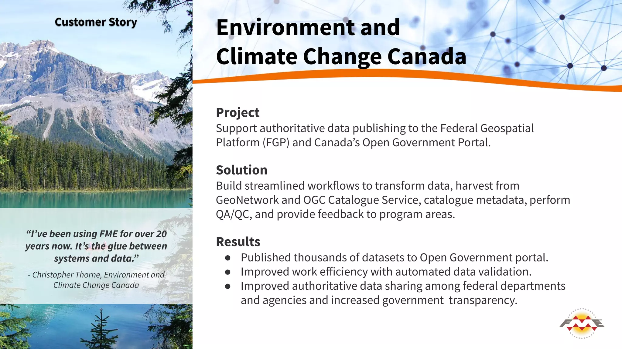 Project
Support authoritative data publishing to the Federal Geospatial
Platform (FGP) and Canadaʼs Open Government Portal.
Solution
Build streamlined workflows to transform data, harvest from
GeoNetwork and OGC Catalogue Service, catalogue metadata, perform
QA/QC, and provide feedback to program areas.
Results
● Published thousands of datasets to Open Government portal.
● Improved work eﬀiciency with automated data validation.
● Improved authoritative data sharing among federal departments
and agencies and increased government transparency.
Environment and
Climate Change Canada
Customer Story
“Iʼve been using FME for over 20
years now. Itʼs the glue between
systems and data.”
- Christopher Thorne, Environment and
Climate Change Canada
 