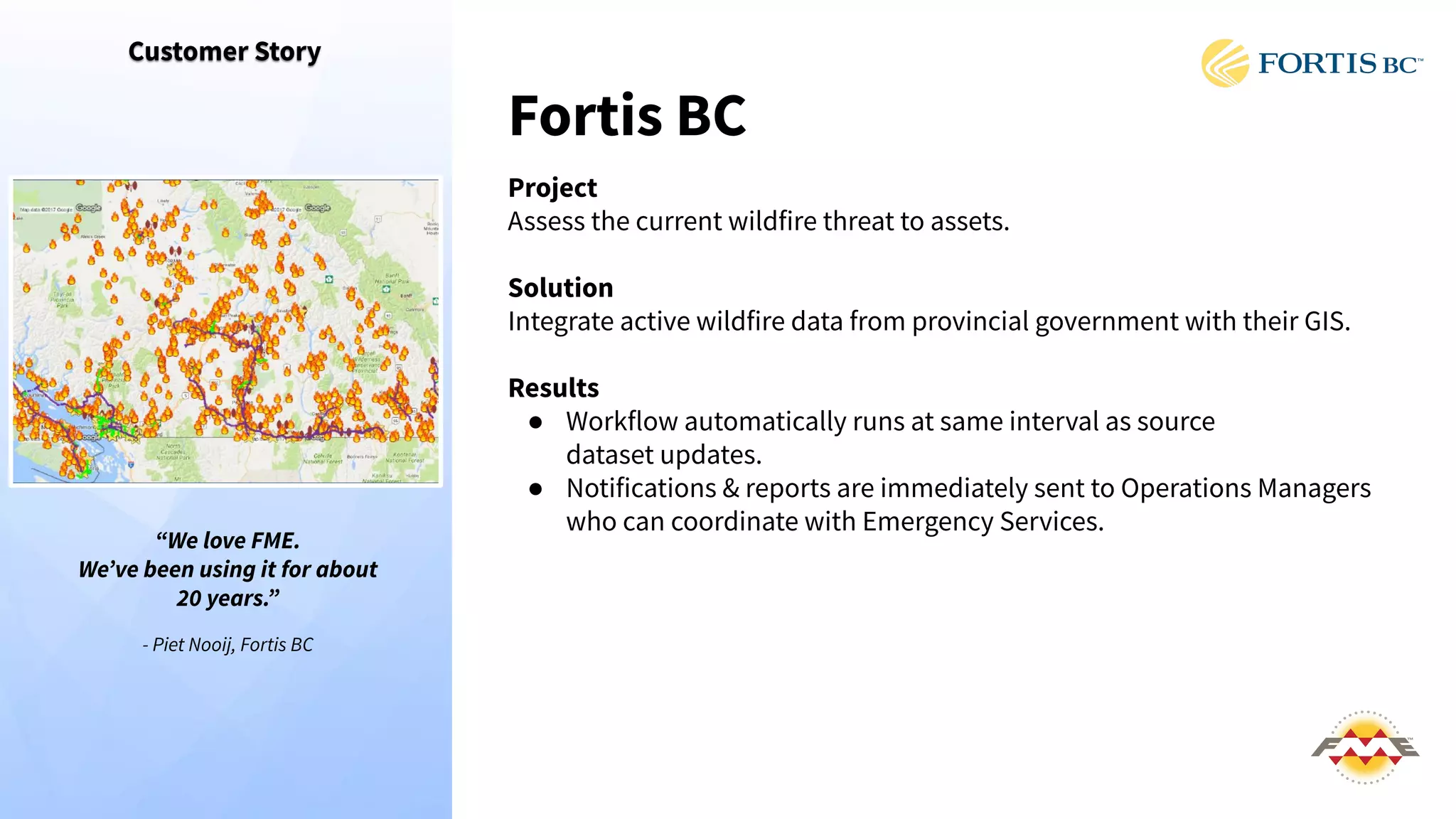 Customer Story
Fortis BC
Project
Assess the current wildfire threat to assets.
Solution
Integrate active wildfire data from provincial government with their GIS.
Results
● Workflow automatically runs at same interval as source
dataset updates.
● Notifications & reports are immediately sent to Operations Managers
who can coordinate with Emergency Services.
“We love FME.
Weʼve been using it for about
20 years.”
- Piet Nooij, Fortis BC
 