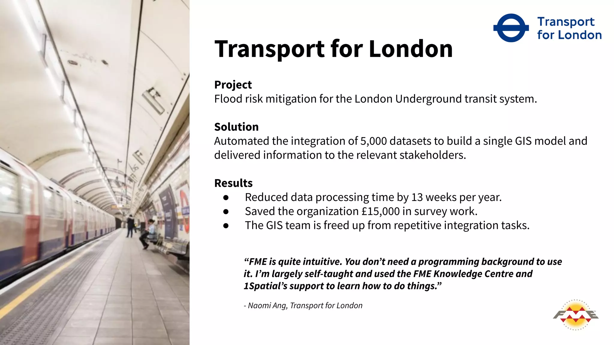 Transport for London
Project
Flood risk mitigation for the London Underground transit system.
Solution
Automated the integration of 5,000 datasets to build a single GIS model and
delivered information to the relevant stakeholders.
Results
● Reduced data processing time by 13 weeks per year.
● Saved the organization £15,000 in survey work.
● The GIS team is freed up from repetitive integration tasks.
“FME is quite intuitive. You donʼt need a programming background to use
it. Iʼm largely self-taught and used the FME Knowledge Centre and
1Spatialʼs support to learn how to do things.”
- Naomi Ang, Transport for London
 