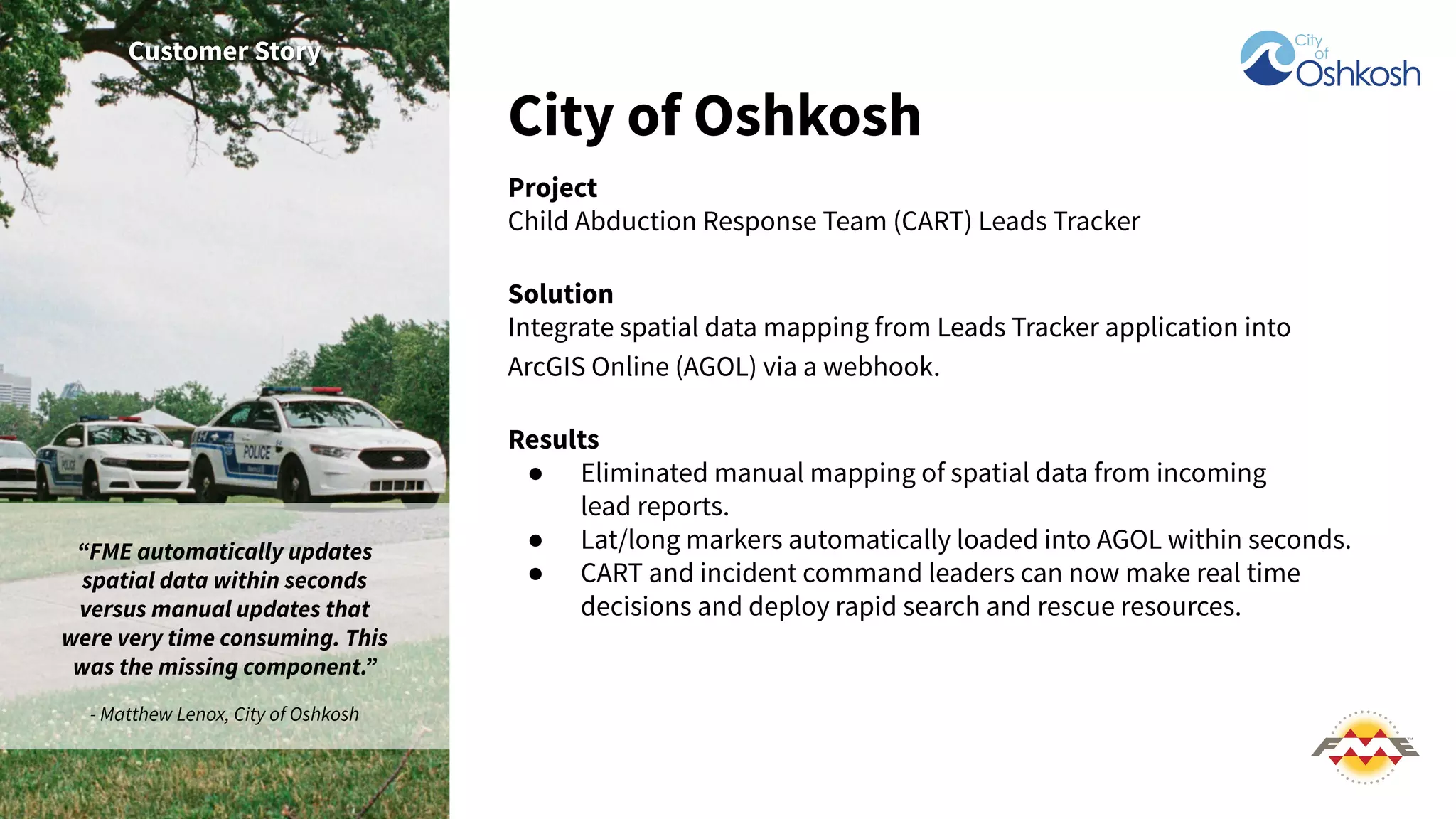 City of Oshkosh
Project
Child Abduction Response Team (CART) Leads Tracker
Solution
Integrate spatial data mapping from Leads Tracker application into
ArcGIS Online (AGOL) via a webhook.
Results
● Eliminated manual mapping of spatial data from incoming
lead reports.
● Lat/long markers automatically loaded into AGOL within seconds.
● CART and incident command leaders can now make real time
decisions and deploy rapid search and rescue resources.
Customer Story
“FME automatically updates
spatial data within seconds
versus manual updates that
were very time consuming. This
was the missing component.”
- Matthew Lenox, City of Oshkosh
 