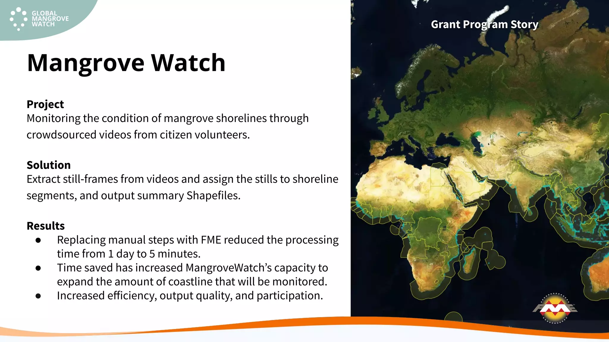 Project
Monitoring the condition of mangrove shorelines through
crowdsourced videos from citizen volunteers.
Solution
Extract still-frames from videos and assign the stills to shoreline
segments, and output summary Shapefiles.
Results
● Replacing manual steps with FME reduced the processing
time from 1 day to 5 minutes.
● Time saved has increased MangroveWatchʼs capacity to
expand the amount of coastline that will be monitored.
● Increased eﬀiciency, output quality, and participation.
Mangrove Watch
Grant Program Story
 