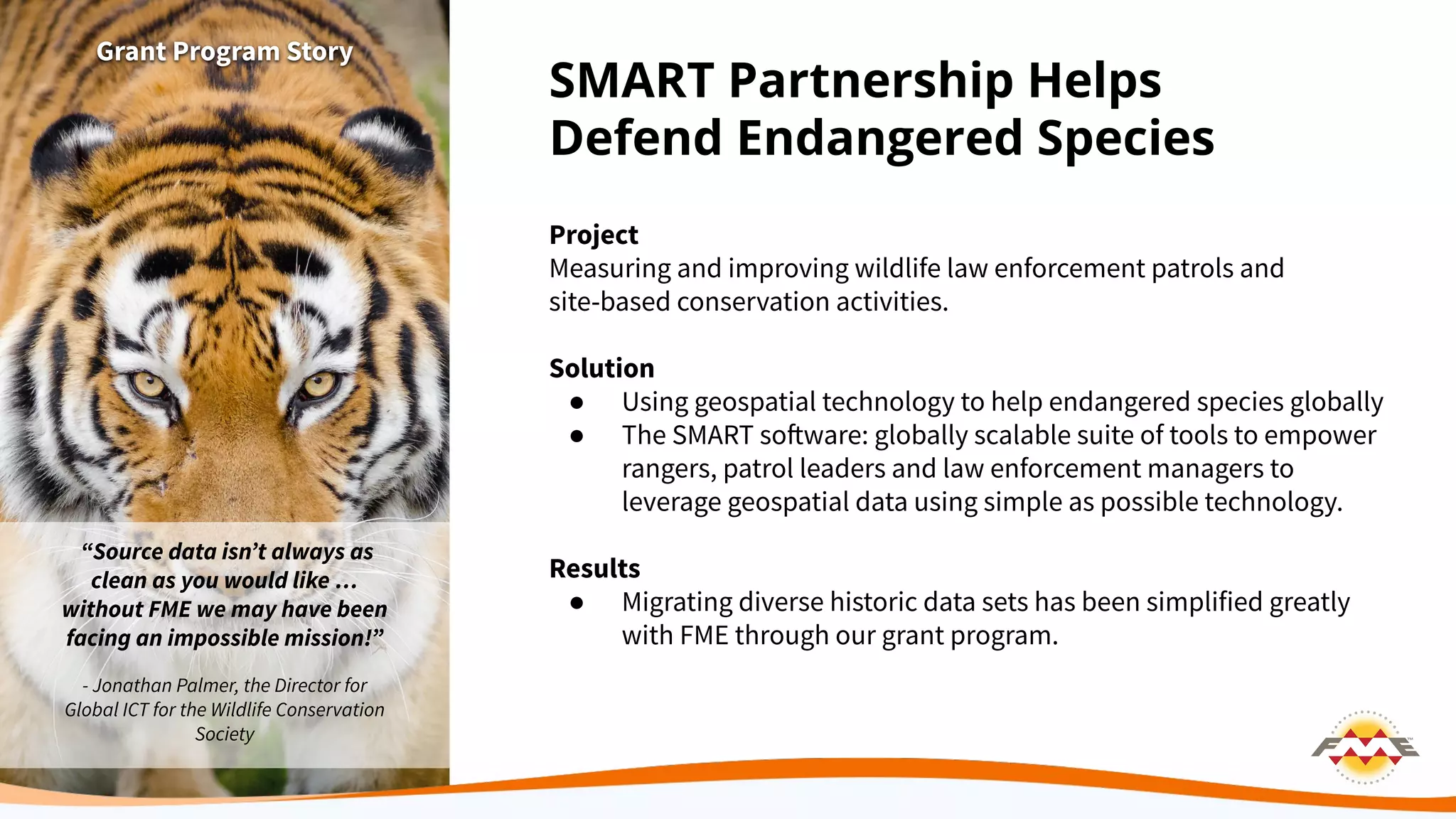 SMART Partnership Helps
Defend Endangered Species
Project
Measuring and improving wildlife law enforcement patrols and
site-based conservation activities.
Solution
● Using geospatial technology to help endangered species globally
● The SMART software: globally scalable suite of tools to empower
rangers, patrol leaders and law enforcement managers to
leverage geospatial data using simple as possible technology.
Results
● Migrating diverse historic data sets has been simplified greatly
with FME through our grant program.
Grant Program Story
“Source data isnʼt always as
clean as you would like …
without FME we may have been
facing an impossible mission!”
- Jonathan Palmer, the Director for
Global ICT for the Wildlife Conservation
Society
 