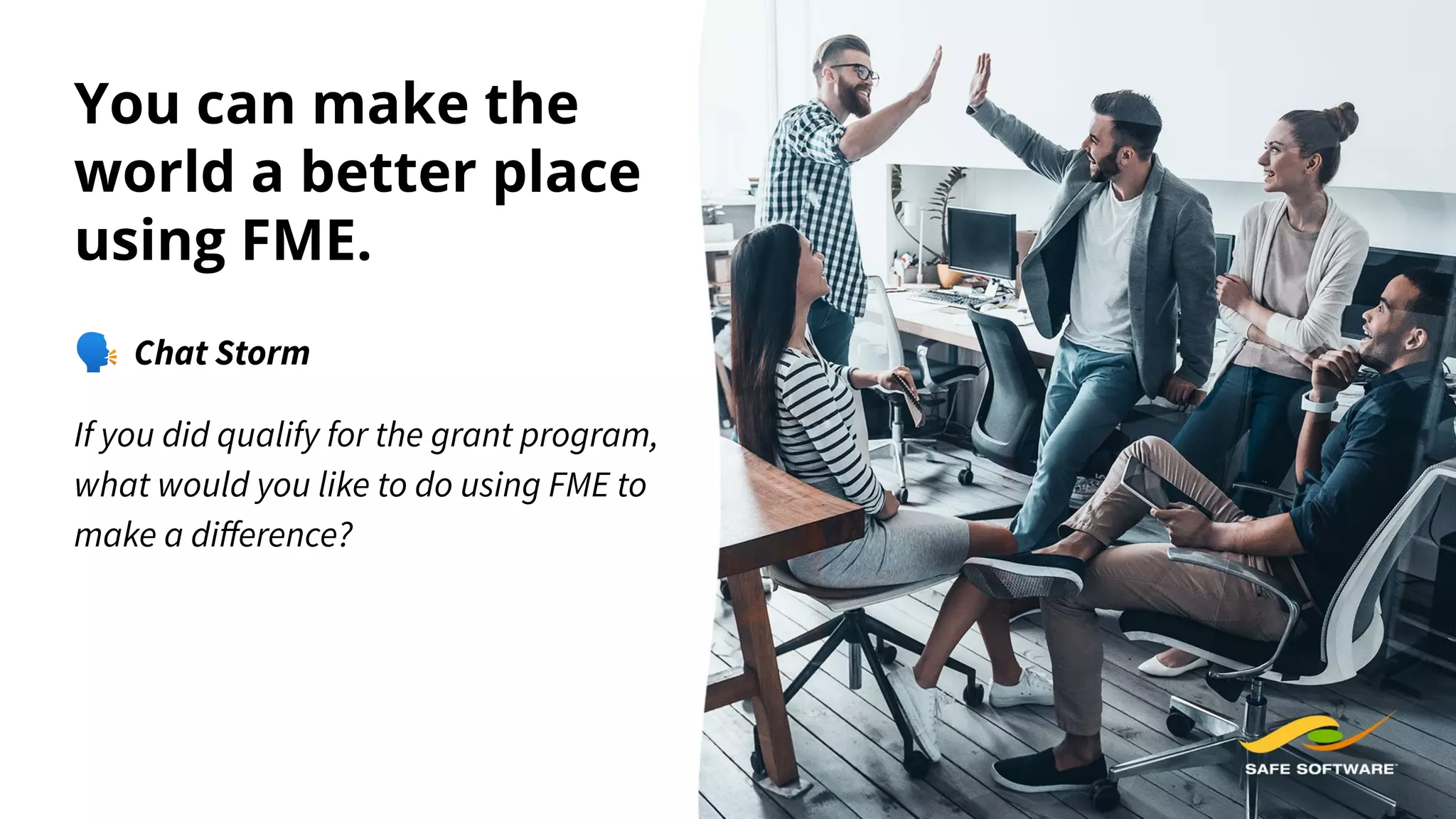 You can make the
world a better place
using FME.
🗣 Chat Storm
If you did qualify for the grant program,
what would you like to do using FME to
make a diﬀerence?
 