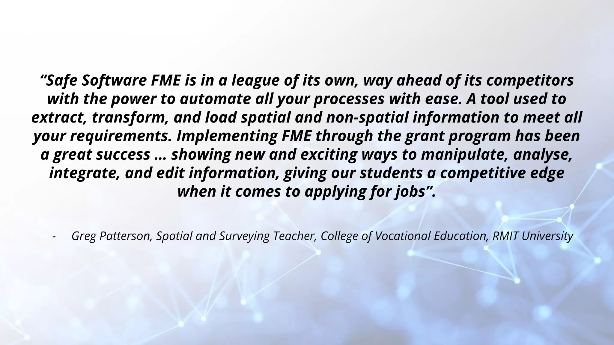 “Safe Software FME is in a league of its own, way ahead of its competitors
with the power to automate all your processes with ease. A tool used to
extract, transform, and load spatial and non-spatial information to meet all
your requirements. Implementing FME through the grant program has been
a great success … showing new and exciting ways to manipulate, analyse,
integrate, and edit information, giving our students a competitive edge
when it comes to applying for jobs”.
- Greg Patterson, Spatial and Surveying Teacher, College of Vocational Education, RMIT University
 