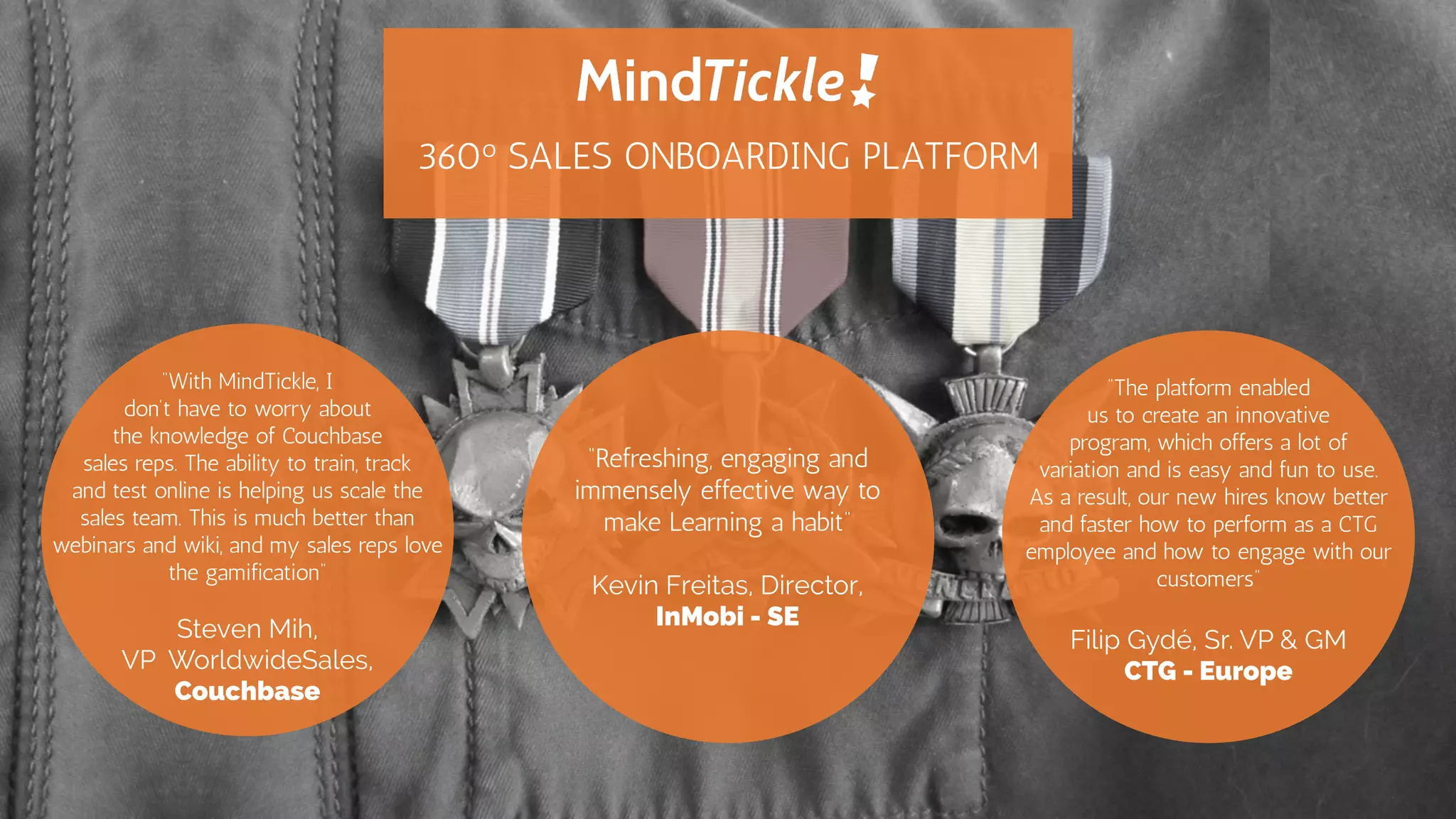 “The platform enabled
us to create an innovative
program, which offers a lot of
variation and is easy and fun to use.
As a result, our new hires know better
and faster how to perform as a CTG
employee and how to engage with our
customers”
Filip Gydé, Sr. VP & GM
CTG - Europe
“With MindTickle, I
don’t have to worry about
the knowledge of Couchbase
sales reps. The ability to train, track
and test online is helping us scale the
sales team. This is much better than
webinars and wiki, and my sales reps
love the gamification”
Steven Mih,
VP WorldwideSales,
Couchbase
“Refreshing, engaging and
immensely effective way
to make Learning a habit”
Kevin Freitas, Director,
InMobi - SE
360o SALES ONBOARDING PLATFORM
 
