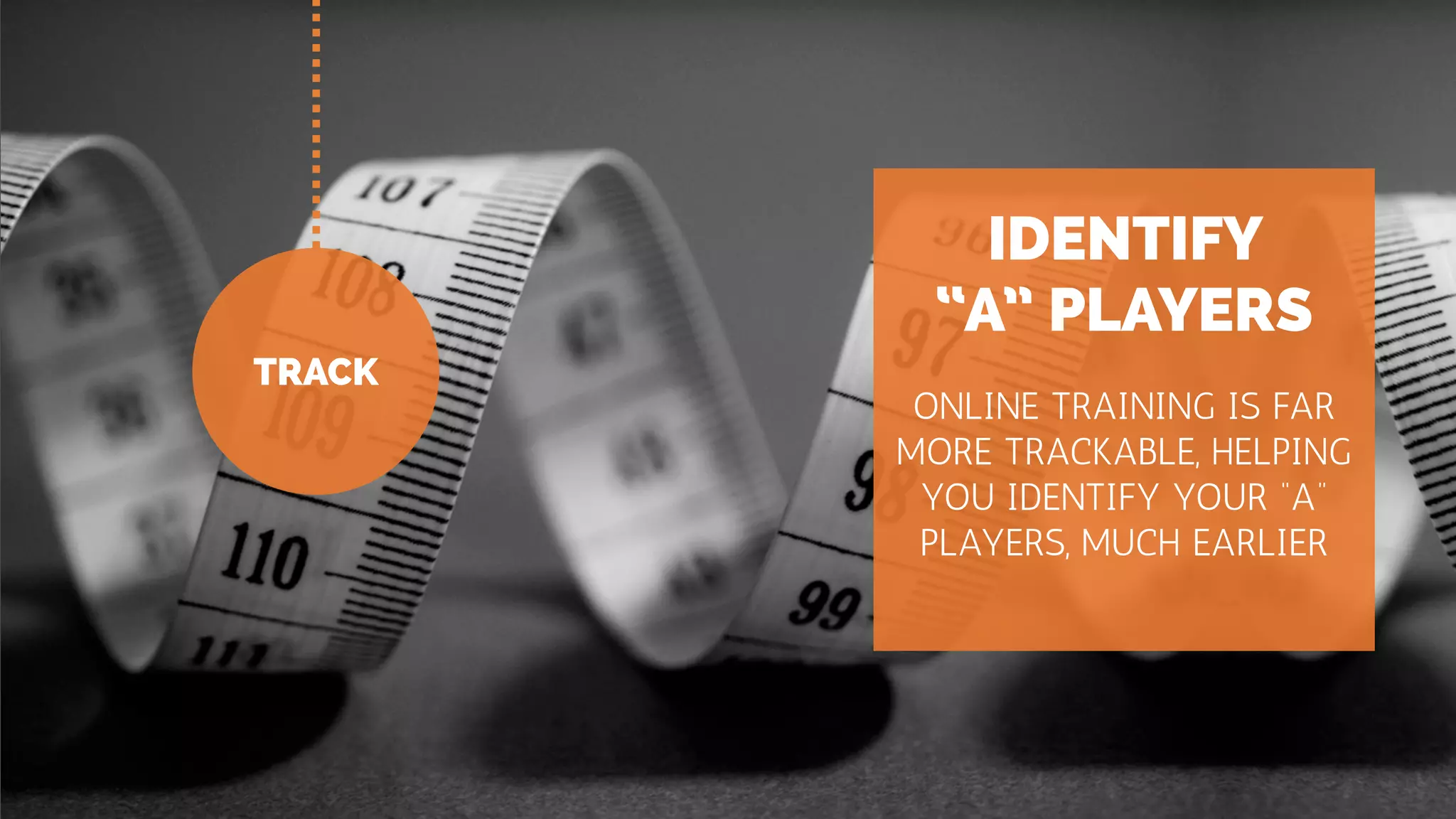 TRACK
IDENTIFY
“A” PLAYERS
ONLINE TRAINING IS FAR
MORE TRACKABLE, HELPING
YOU IDENTIFY YOUR “A”
PLAYERS, MUCH EARLIER
 