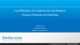 © 2023 Bettersize Instruments Ltd. Company Confidential
|
How Bettersizer ST Accelerate QC and Research
Process of Minerals and Pesticides
Weichen Gan
Application Engineer
Bettersize Instruments Ltd.
 