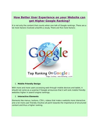 How Better User Experience on your Website can
get Higher Google Ranking?
It is not only the content that counts when one talk of Google rankings. There are a
lot more factors involved unearths a study. There are five more factors:
1. Mobile Friendly Design
With more and more users accessing web through mobile devices and tablet, it
should not come as a surprise if Google announces that it will rank mobile friendly
websites higher in search engine rankings.
2. Interactive Elements
Elements like menus, buttons, CTA’s, videos that make a website more interactive
and a lot more user friendly intuitive all point towards the importance of structured
content and thus a higher ranking.
 