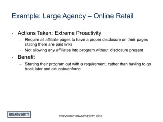 COPYRIGHT BRANDVERITY, 2016
Example: Large Agency – Online Retail
• Actions Taken: Extreme Proactivity
– Require all affiliate pages to have a proper disclosure on their pages
stating there are paid links
– Not allowing any affiliates into program without disclosure present
• Benefit
– Starting their program out with a requirement, rather than having to go
back later and educate/enforce
 