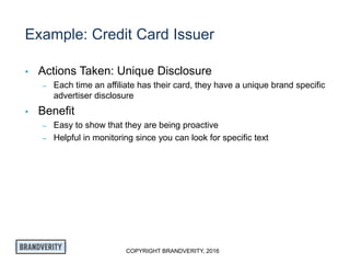 COPYRIGHT BRANDVERITY, 2016
Example: Credit Card Issuer
• Actions Taken: Unique Disclosure
– Each time an affiliate has their card, they have a unique brand specific
advertiser disclosure
• Benefit
– Easy to show that they are being proactive
– Helpful in monitoring since you can look for specific text
 