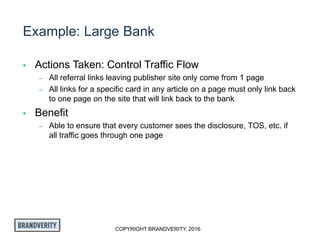 COPYRIGHT BRANDVERITY, 2016
Example: Large Bank
• Actions Taken: Control Traffic Flow
– All referral links leaving publisher site only come from 1 page
– All links for a specific card in any article on a page must only link back
to one page on the site that will link back to the bank
• Benefit
– Able to ensure that every customer sees the disclosure, TOS, etc. if
all traffic goes through one page
 