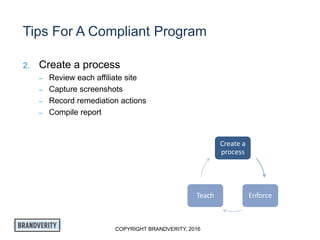 COPYRIGHT BRANDVERITY, 2016
Tips For A Compliant Program
2. Create a process
– Review each affiliate site
– Capture screenshots
– Record remediation actions
– Compile report
Create a
process
EnforceTeach
 