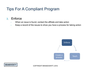 COPYRIGHT BRANDVERITY, 2016
Tips For A Compliant Program
3. Enforce
– When an issue is found, contact the affiliate and take action
– Keep a record of the issues to show you have a process for taking action
Enforce
Teach
Create a
process
 