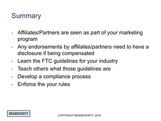 COPYRIGHT BRANDVERITY, 2016
Summary
• Affiliates/Partners are seen as part of your marketing
program
• Any endorsements by affiliates/partners need to have a
disclosure if being compensated
• Learn the FTC guidelines for your industry
• Teach others what those guidelines are
• Develop a compliance process
• Enforce the your rules
 