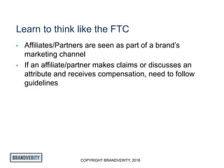 COPYRIGHT BRANDVERITY, 2016
Learn to think like the FTC
• Affiliates/Partners are seen as part of a brand’s
marketing channel
• If an affiliate/partner makes claims or discusses an
attribute and receives compensation, need to follow
guidelines
 