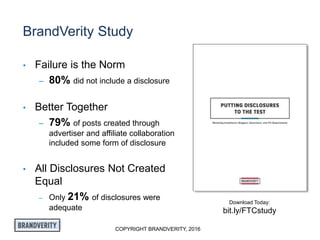 COPYRIGHT BRANDVERITY, 2016
BrandVerity Study
• Failure is the Norm
– 80% did not include a disclosure
• Better Together
– 79% of posts created through
advertiser and affiliate collaboration
included some form of disclosure
• All Disclosures Not Created
Equal
– Only 21% of disclosures were
adequate
Download Today:
bit.ly/FTCstudy
 