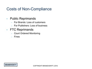 COPYRIGHT BRANDVERITY, 2016
Costs of Non-Compliance
• Public Reprimands
– For Brands: Loss of customers
– For Publishers: Loss of business
• FTC Reprimands
– Court Ordered Monitoring
– Fines
 