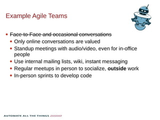 Example Agile Teams
 Face-to-Face and occasional conversations
 Only online conversations are valued
 Standup meetings with audio/video, even for in-office
people
 Use internal mailing lists, wiki, instant messaging
 Regular meetups in person to socialize, outside work
 In-person sprints to develop code
 