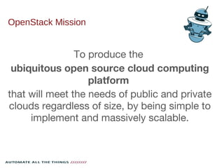 OpenStack Mission
To produce the
ubiquitous open source cloud computing
platform
that will meet the needs of public and private
clouds regardless of size, by being simple to
implement and massively scalable.
 